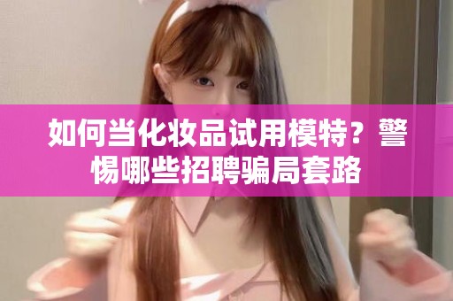 全国如何当化妆品试用模特？警惕哪些招聘骗局套路