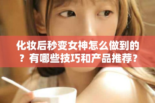 全国化妆后秒变女神怎么做到的？有哪些技巧和产品推荐？